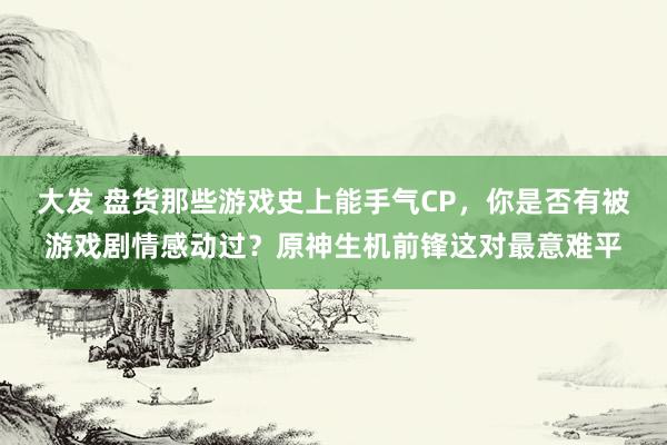 大发 盘货那些游戏史上能手气CP，你是否有被游戏剧情感动过？原神生机前锋这对最意难平