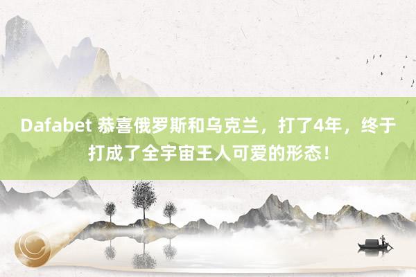 Dafabet 恭喜俄罗斯和乌克兰，打了4年，终于打成了全宇宙王人可爱的形态！