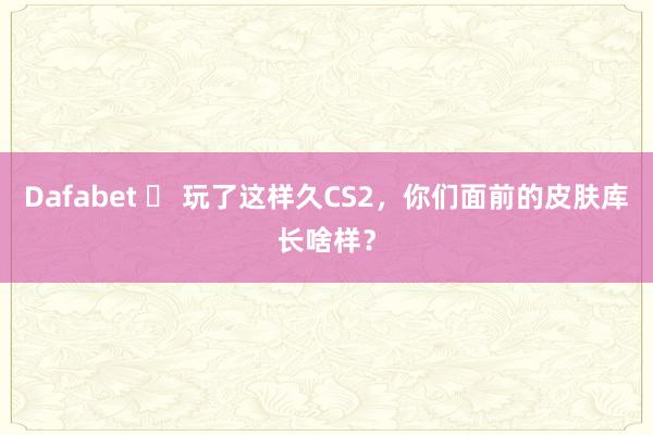 Dafabet ️ 玩了这样久CS2，你们面前的皮肤库长啥样？