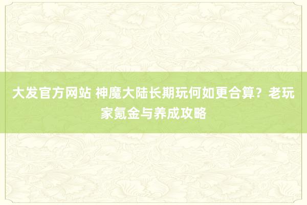 大发官方网站 神魔大陆长期玩何如更合算？老玩家氪金与养成攻略