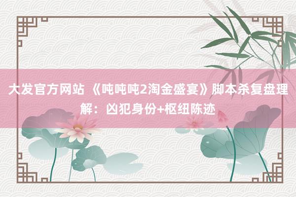 大发官方网站 《吨吨吨2淘金盛宴》脚本杀复盘理解：凶犯身份+枢纽陈迹