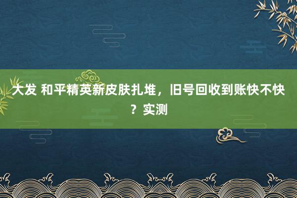 大发 和平精英新皮肤扎堆，旧号回收到账快不快？实测