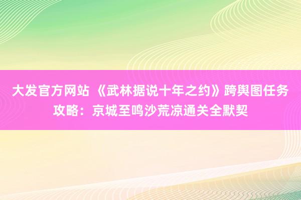 大发官方网站 《武林据说十年之约》跨舆图任务攻略：京城至鸣沙荒凉通关全默契