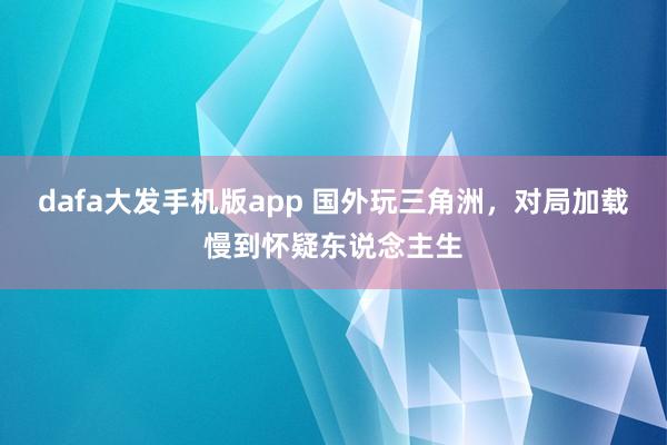 dafa大发手机版app 国外玩三角洲，对局加载慢到怀疑东说念主生