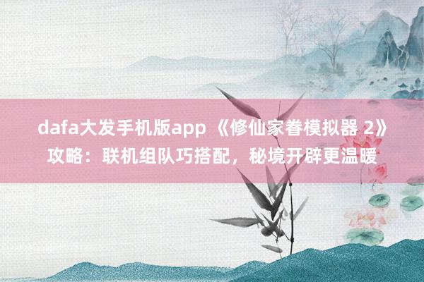 dafa大发手机版app 《修仙家眷模拟器 2》攻略：联机组队巧搭配，秘境开辟更温暖