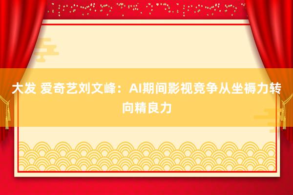 大发 爱奇艺刘文峰：AI期间影视竞争从坐褥力转向精良力