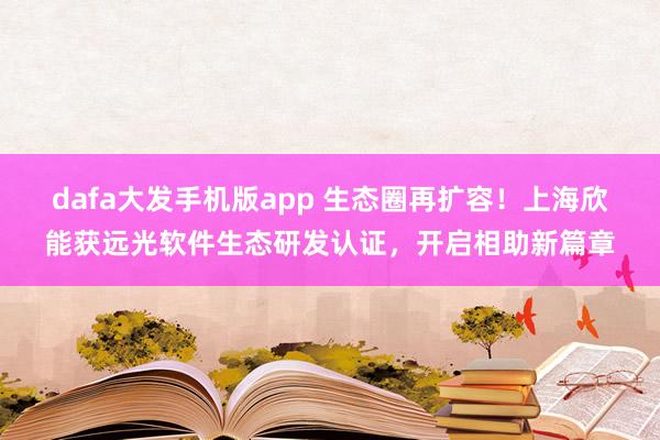 dafa大发手机版app 生态圈再扩容！上海欣能获远光软件生态研发认证，开启相助新篇章