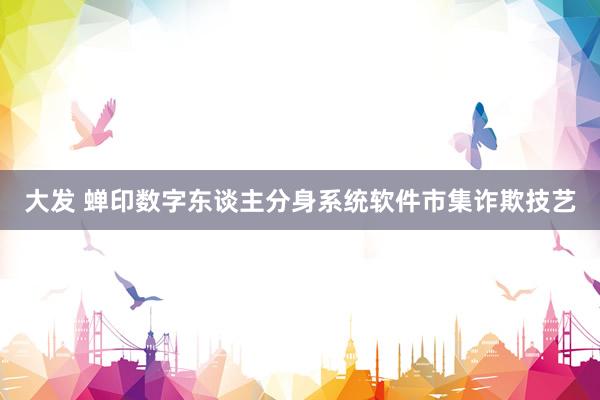 大发 蝉印数字东谈主分身系统软件市集诈欺技艺