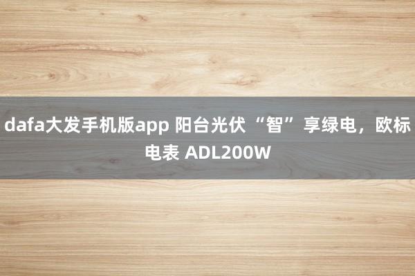 dafa大发手机版app 阳台光伏 “智” 享绿电，欧标电表 ADL200W