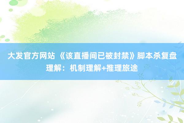 大发官方网站 《该直播间已被封禁》脚本杀复盘理解：机制理解+推理旅途