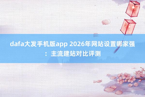 dafa大发手机版app 2026年网站设置哪家强：主流建站对比评测