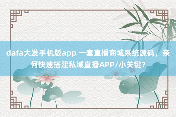 dafa大发手机版app 一套直播商城系统源码，奈何快速搭建私域直播APP/小关键？