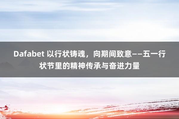 Dafabet 以行状铸魂，向期间致意——五一行状节里的精神传承与奋进力量