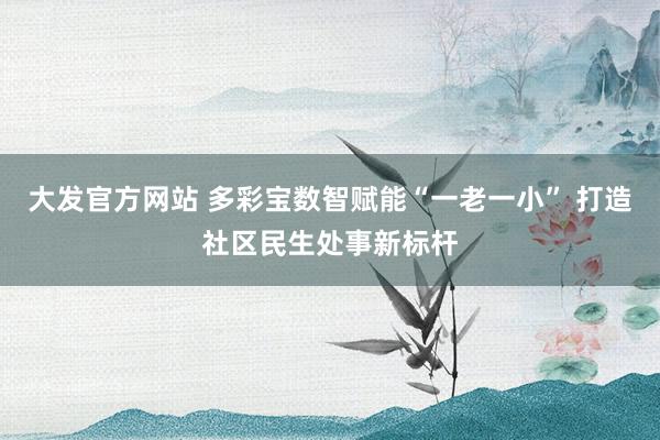 大发官方网站 多彩宝数智赋能“一老一小” 打造社区民生处事新标杆