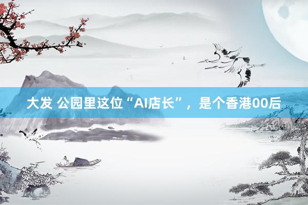 大发 公园里这位“AI店长”，是个香港00后