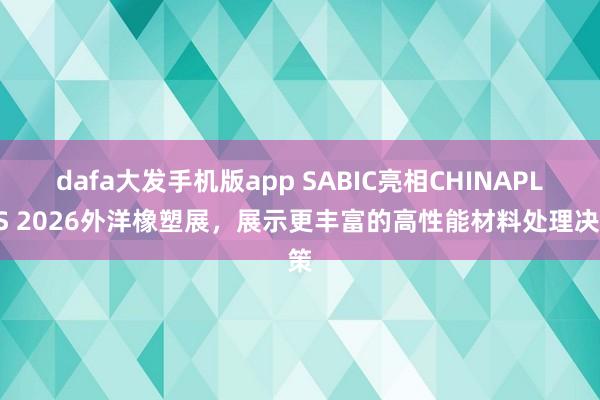 dafa大发手机版app SABIC亮相CHINAPLAS 2026外洋橡塑展，展示更丰富的高性能材料处理决策