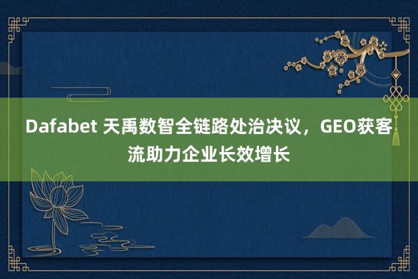Dafabet 天禹数智全链路处治决议，GEO获客流助力企业长效增长