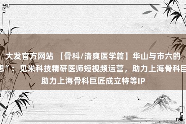 大发官方网站 【骨科/清爽医学篇】华山与市六的“力量之好意思”：见米科技精研医师短视频运营，助力上海骨科巨匠成立特等IP