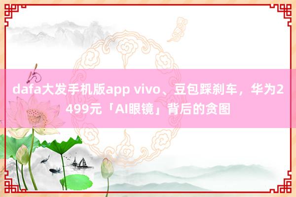 dafa大发手机版app vivo、豆包踩刹车，华为2499元「AI眼镜」背后的贪图