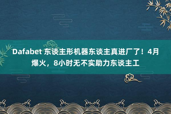 Dafabet 东谈主形机器东谈主真进厂了！4月爆火，8小时无不实助力东谈主工