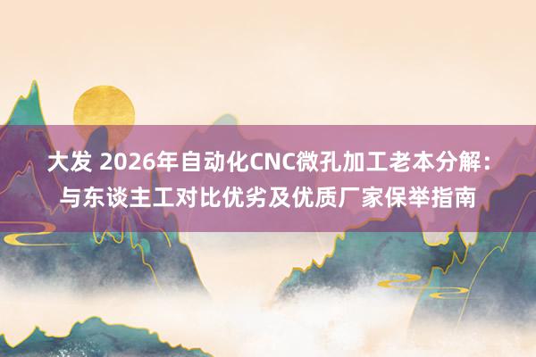 大发 2026年自动化CNC微孔加工老本分解：与东谈主工对比优劣及优质厂家保举指南