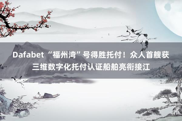 Dafabet “福州湾”号得胜托付！众人首艘获三维数字化托付认证船舶亮衔接江