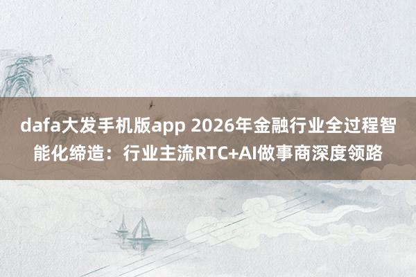 dafa大发手机版app 2026年金融行业全过程智能化缔造：行业主流RTC+AI做事商深度领路