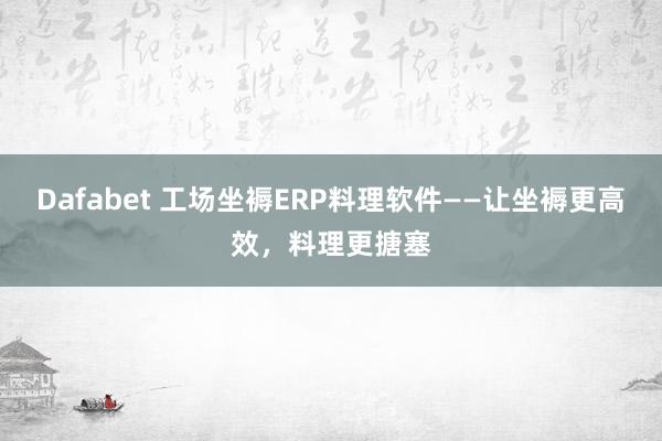 Dafabet 工场坐褥ERP料理软件——让坐褥更高效，料理更搪塞