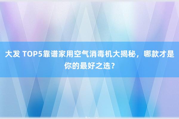 大发 TOP5靠谱家用空气消毒机大揭秘，哪款才是你的最好之选？