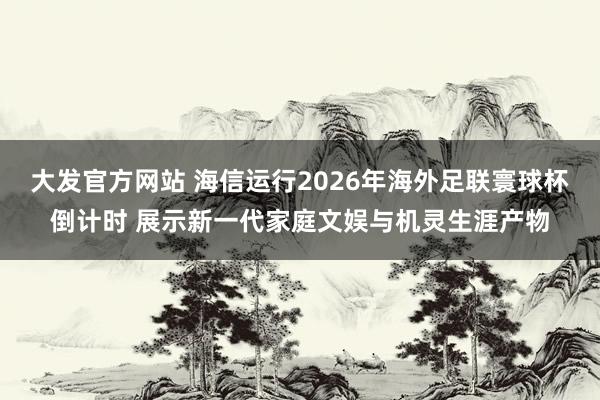 大发官方网站 海信运行2026年海外足联寰球杯倒计时 展示新一代家庭文娱与机灵生涯产物
