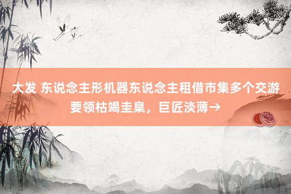 大发 东说念主形机器东说念主租借市集多个交游要领枯竭圭臬，巨匠淡薄→