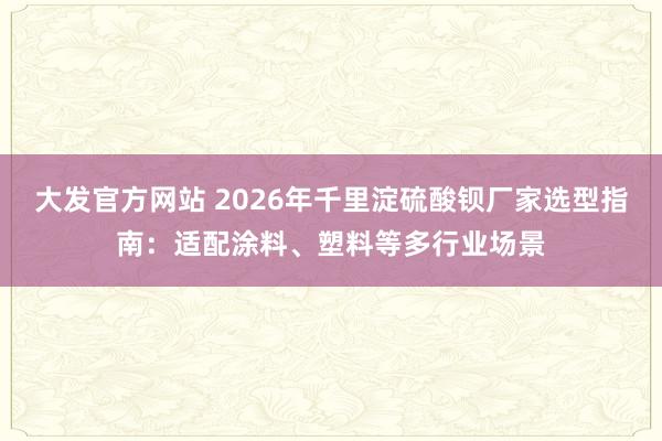 大发官方网站 2026年千里淀硫酸钡厂家选型指南：适配涂料、塑料等多行业场景