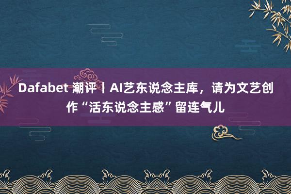 Dafabet 潮评丨AI艺东说念主库，请为文艺创作“活东说念主感”留连气儿