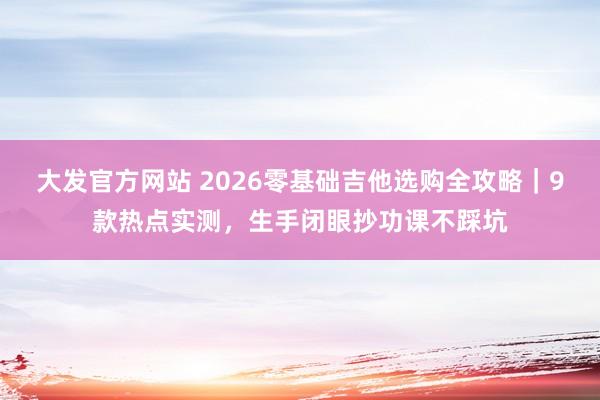 大发官方网站 2026零基础吉他选购全攻略｜9款热点实测，生手闭眼抄功课不踩坑