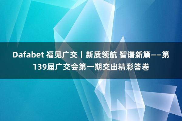 Dafabet 福见广交丨新质领航 智谱新篇——第139届广交会第一期交出精彩答卷