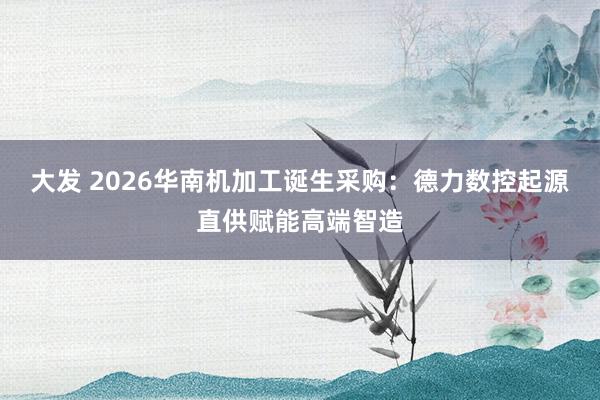 大发 2026华南机加工诞生采购：德力数控起源直供赋能高端智造