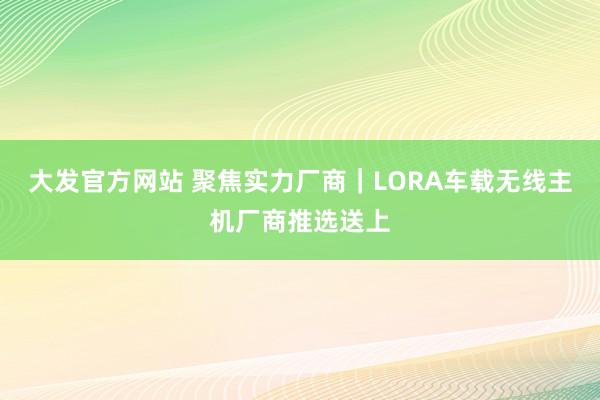 大发官方网站 聚焦实力厂商｜LORA车载无线主机厂商推选送上