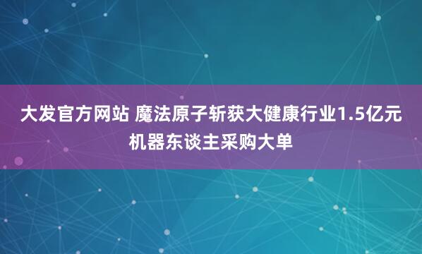 大发官方网站 魔法原子斩获大健康行业1.5亿元机器东谈主采购大单