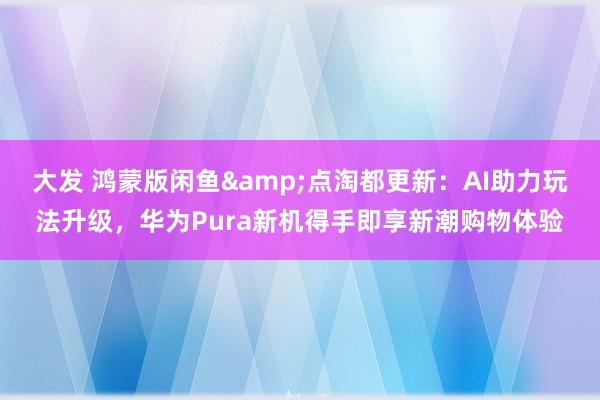 大发 鸿蒙版闲鱼&点淘都更新：AI助力玩法升级，华为Pura新机得手即享新潮购物体验