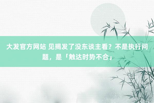 大发官方网站 见揭发了没东谈主看？不是执行问题，是「触达时势不合」
