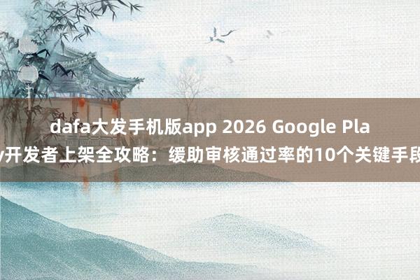 dafa大发手机版app 2026 Google Play开发者上架全攻略：缓助审核通过率的10个关键手段