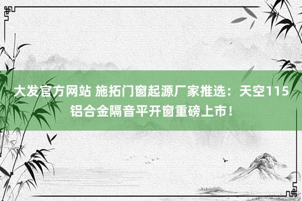 大发官方网站 施拓门窗起源厂家推选：天空115铝合金隔音平开窗重磅上市！