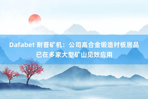 Dafabet 耐普矿机：公司高合金锻造衬板居品已在多家大型矿山见效应用