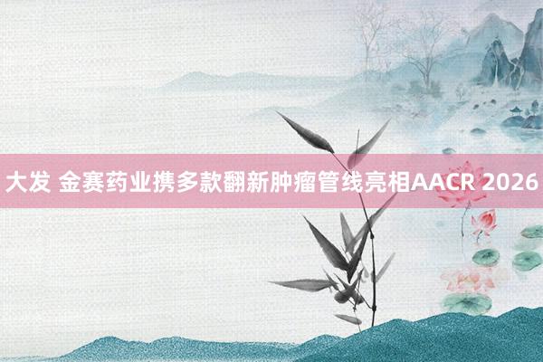 大发 金赛药业携多款翻新肿瘤管线亮相AACR 2026