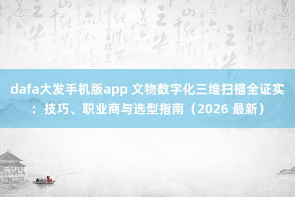 dafa大发手机版app 文物数字化三维扫描全证实：技巧、职业商与选型指南（2026 最新）