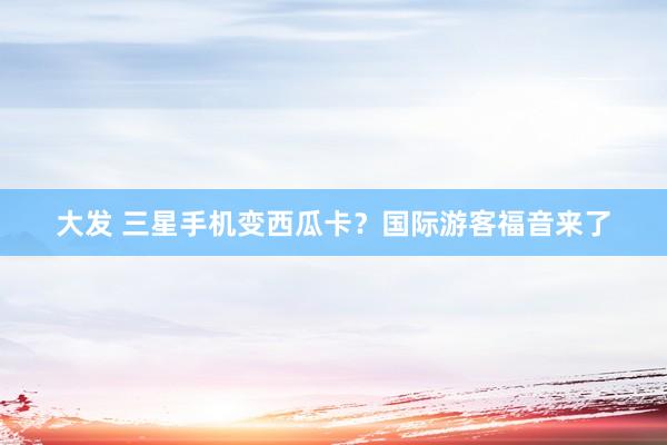 大发 三星手机变西瓜卡？国际游客福音来了