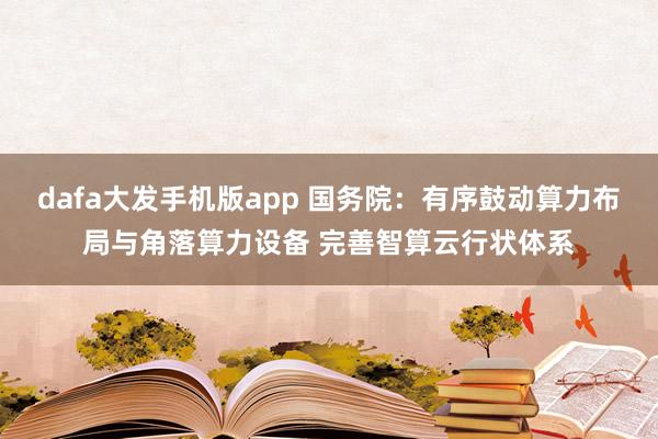 dafa大发手机版app 国务院：有序鼓动算力布局与角落算力设备 完善智算云行状体系