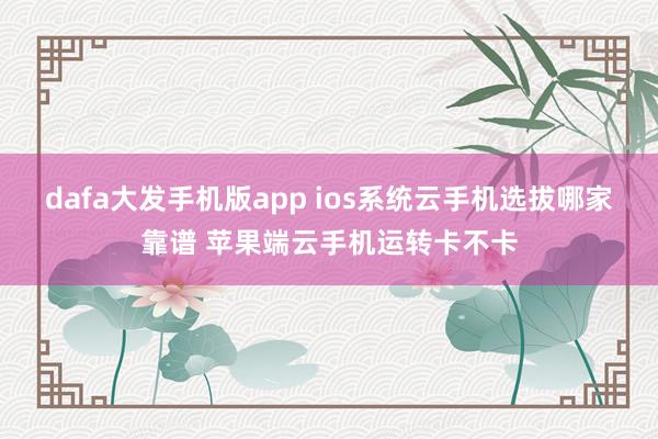 dafa大发手机版app ios系统云手机选拔哪家靠谱 苹果端云手机运转卡不卡
