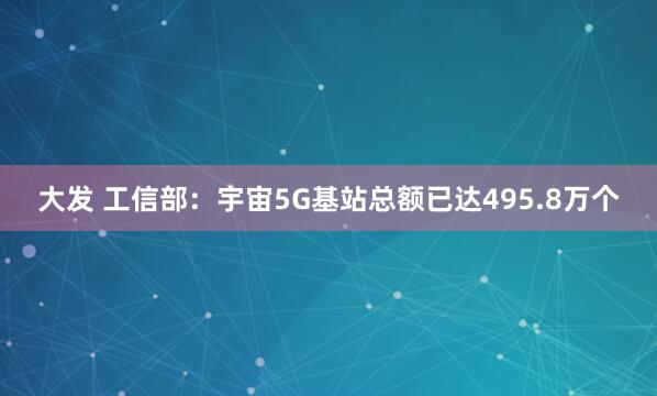 大发 工信部：宇宙5G基站总额已达495.8万个