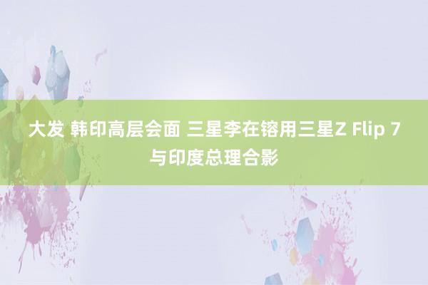 大发 韩印高层会面 三星李在镕用三星Z Flip 7与印度总理合影